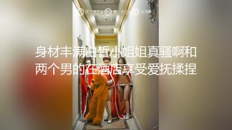 身材丰满白皙小姐姐真骚啊和两个男的在酒店享受爱抚揉捏