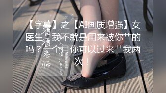 【字幕】之【AI画质增强】女医生，我不就是用来被你艹的吗？一个月你可以过来艹我两次！