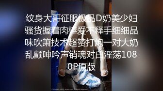 纹身大哥征服极品D奶美少妇骚货握着肉棒爱不释手细细品味吹箫技术超赞打炮一对大奶乱颤呻吟声销魂对白淫荡1080P原版