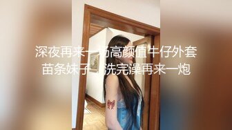 深夜再来一场高颜值牛仔外套苗条妹子，洗完澡再来一炮