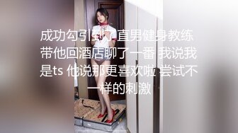 成功勾引到了直男健身教练 带他回酒店聊了一番 我说我是ts 他说那更喜欢啦 尝试不一样的刺激