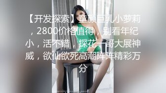 【开发探索】童颜巨乳小萝莉，2800价格值得，别看年纪小，活不错，探花一哥大展神威，欲仙欲死高潮阵阵精彩万分