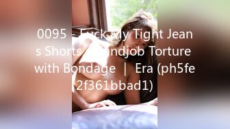 0095 - Fuck My Tight Jeans Shorts - Handjob Torture with Bondage ｜ Era (ph5fe2f361bbad1)