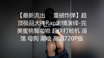 【最新流出❤️重磅炸弹】超顶极品大神Rap剧情演绎-完美蜜桃臀啪啪 超快打桩机 淫荡 母狗 潮喷 高清720P版