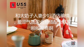  和大奶子人妻少妇酒店偷情，羞涩气质迎合抽插配合默契啪啪很爽啊