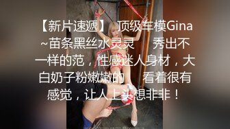 【新片速遞】  顶级车模Gina~苗条黑丝水灵灵❤️秀出不一样的范，性感迷人身材，大白奶子粉嫩嫩的❤️看着很有感觉，让人上头想非非！