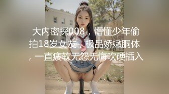  大内密探008，懵懂少年偷拍18岁女友，极品娇嫩胴体，一直疲软无怨无悔吹硬插入