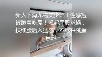 新人下海尤物美少妇！性感短裤跪着吃屌！翘起屁股求操，扶细腰后入猛怼，不尽兴跳蛋自慰