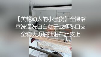 【美艳动人的小骚货】全裸浴室洗澡洗白白就开战娴熟口交全套大力抽插射在肚皮上