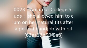 0023 - Amateur College Studs： she allowed him to cum on her natural tits after a perfect handjob with oil (63ea17b00f9a8)