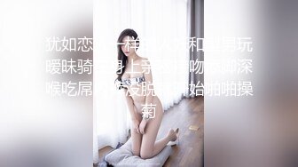 犹如恋人一样的人妖和型男玩暧昧骑在身上亲密接吻添脚深喉吃屌内裤没脱就开始啪啪操菊