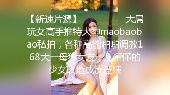 【新速片遞】  ⚫️⚫️⚫️大屌玩女高手推特大神maobaobao私拍，各种高能啪啪调教168大一母狗女友，从懵懂的少女改造成反差婊