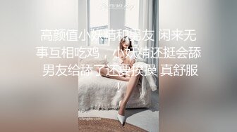 高颜值小妖精和男友 闲来无事互相吃鸡，小妖精还挺会舔 男友给舔了还要挨操 真舒服！