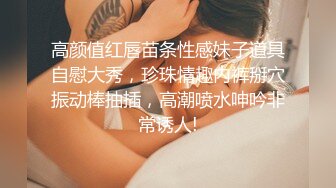  颜值小女友全程露脸寻求刺激，镜头前道具自慰骚穴，给大哥舔鸡巴活好不粘人