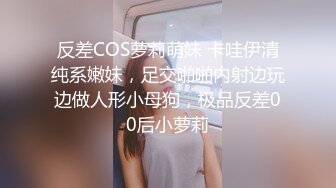 反差COS萝莉萌妹 卡哇伊清纯系嫩妹，足交啪啪内射边玩边做人形小母狗，极品反差00后小萝莉