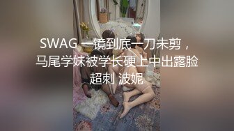 SWAG 一镜到底一刀未剪，马尾学妹被学长硬上中出露脸超刺 波妮