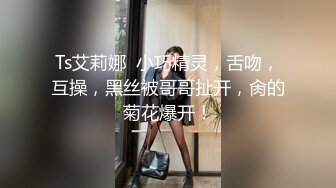 Ts艾莉娜  小巧精灵，舌吻，互操，黑丝被哥哥扯开，肏的菊花爆开！