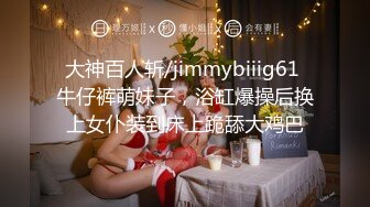 大神百人斩/jimmybiiig61 牛仔裤萌妹子，浴缸爆操后换上女仆装到床上跪舔大鸡巴