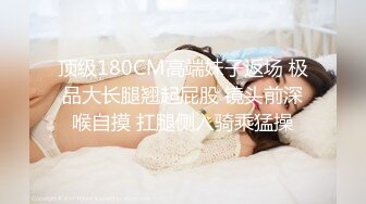 顶级180CM高端妹子返场 极品大长腿翘起屁股 镜头前深喉自摸 扛腿侧入骑乘猛操