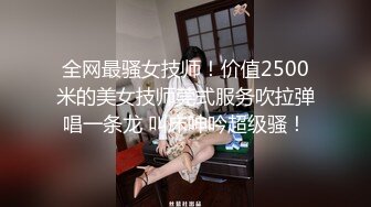 全网最骚女技师！价值2500米的美女技师莞式服务吹拉弹唱一条龙 叫床呻吟超级骚！