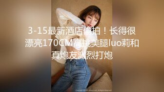 3-15最新酒店偷拍！长得很漂亮170CM高挑美腿luo莉和真炮友激烈打炮