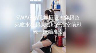 SWAG 羞恥無極限！穿超色死庫水在超大落地窗浴室前慰慰，連續高潮