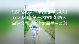 姐弟乱伦大神丰乳肥臀的姐姐?? 2024年第一次跟姐姐两人单独会面无套内射逼里白浆溢出