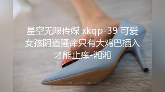 星空无限传媒 xkqp-39 可爱女孩阴道骚痒只有大鸡巴插入才能止痒-湘湘