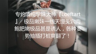 专约清纯学妹大神『Loeftart』✿极品嫩妹一线天馒头穴肉鲍肥嫩极品甚是诱人，各种姿势抽插打桩爽翻了！