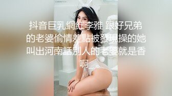 抖音巨乳網紅李雅 跟好兄弟的老婆偷情差點被發現操的她叫出河南話別人的老婆就是香啊_