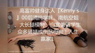 ⚡高富帅健身达人『Kenny`s』00后清纯学妹、南航空姐、大长腿模特、白富美留学生 众多骚婊成倒贴母狗！人生赢家1