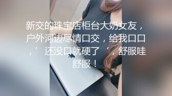 新交的珠宝店柜台大奶女友，户外河边尽情口交，给我口口，’还没口就硬了‘，舒服哇舒服！