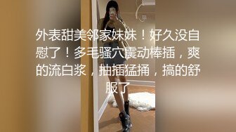 外表甜美邻家妹妹！好久没自慰了！多毛骚穴震动棒插，爽的流白浆，抽插猛捅，搞的舒服了