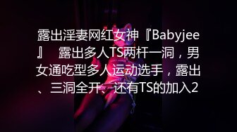 露出淫妻网红女神『Babyjee』✿露出多人TS两杆一洞，男女通吃型多人运动选手，露出、三洞全开、还有TS的加入2