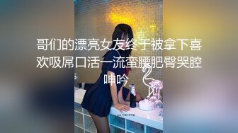 哥们的漂亮女友终于被拿下喜欢吸屌口活一流蛮腰肥臀哭腔呻吟_