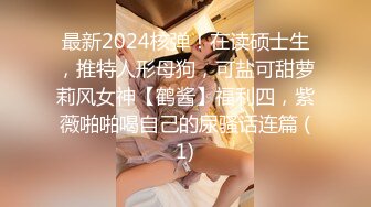 最新2024核弹！在读硕士生，推特人形母狗，可盐可甜萝莉风女神【鹤酱】福利四，紫薇啪啪喝自己的尿骚话连篇 (1)