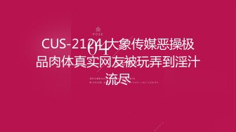 CUS-2124 大象传媒恶操极品肉体真实网友被玩弄到淫汁流尽