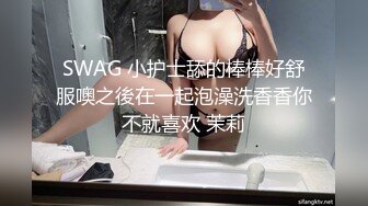 SWAG 小护士舔的棒棒好舒服噢之後在一起泡澡洗香香你不就喜欢 茉莉