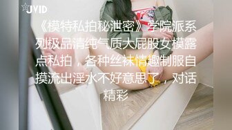 《模特私拍秘泄密》学院派系列极品清纯气质大屁股女模露点私拍，各种丝袜情趣制服自摸流出淫水不好意思了，对话精彩