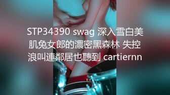 STP34390 swag 深入雪白美肌兔女郎的濃密黑森林 失控浪叫連鄰居也聽到 cartiernn