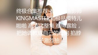 终极合集推荐-横屏，摄影师KINGMASTER和极品模特儿啪啪 高清完整集 难得露脸，把她调教成自己的母狗 掐脖子激烈抽