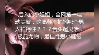  后入的小姐姐，全网第一电动美臀，这高频率抽插哪个男人扛得住？？？舌头超灵活，极品尤物，最佳性爱小骚货