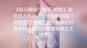 《极品稀缺??魔手?外购》厕拍达人找到一个宝地终结篇??酒吧无门女厕正面全景偸拍好多年轻小姐姐方便真有美女太顶了