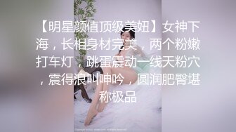 【明星颜值顶级美妞】女神下海，长相身材完美，两个粉嫩打车灯，跳蛋震动一线天粉穴，震得浪叫呻吟，圆润肥臀堪称极品