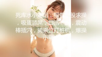 死库水小姐姐，摇着屁股求操，吸蛋舔屌，口活一流，震动棒插穴，骑乘位打桩机，爆操小骚逼