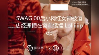 SWAG 00后小网红女神被酒店经理摁在窗前猛操 Loliiiiipop