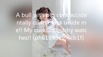 A bull with big cock accidentally cums quick inside me!! My cuckold hubby watches!! (ph61099e9f4cb1f)