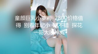 童颜巨乳小萝莉  2800价格值得  别看年纪小  活不错  探花一哥大展神威