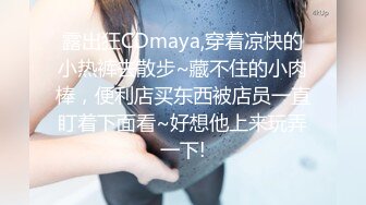 露出狂CDmaya,穿着凉快的小热裤去散步~藏不住的小肉棒，便利店买东西被店员一直盯着下面看~好想他上来玩弄一下!