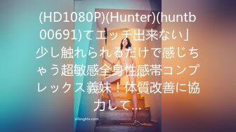 (HD1080P)(Hunter)(huntb00691)てエッチ出来ない」少し触れられるだけで感じちゃう超敏感全身性感帯コンプレックス義妹！体質改善に協力して…